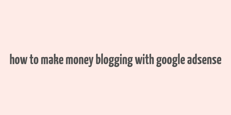 how to make money blogging with google adsense