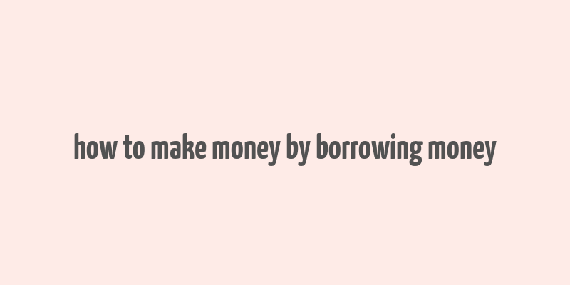 how to make money by borrowing money