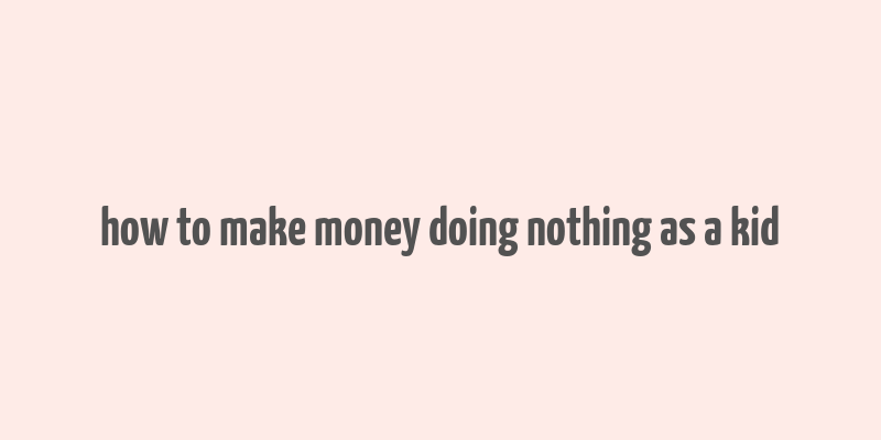 how to make money doing nothing as a kid