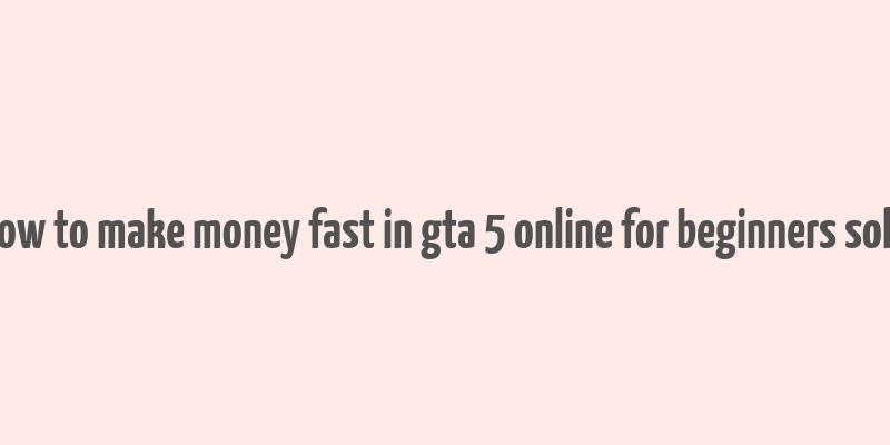 how to make money fast in gta 5 online for beginners solo