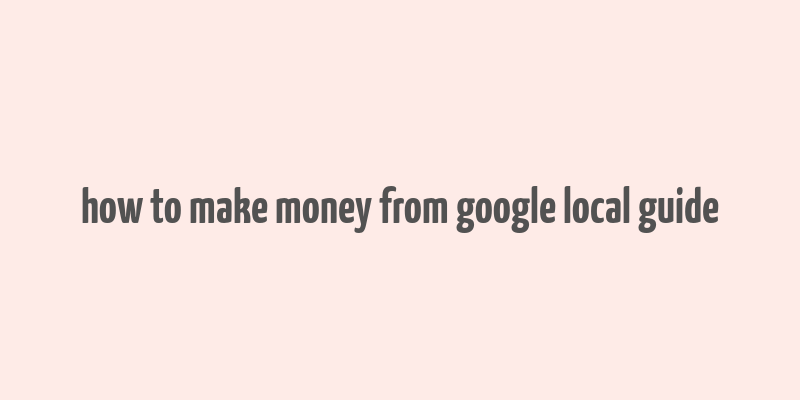 how to make money from google local guide