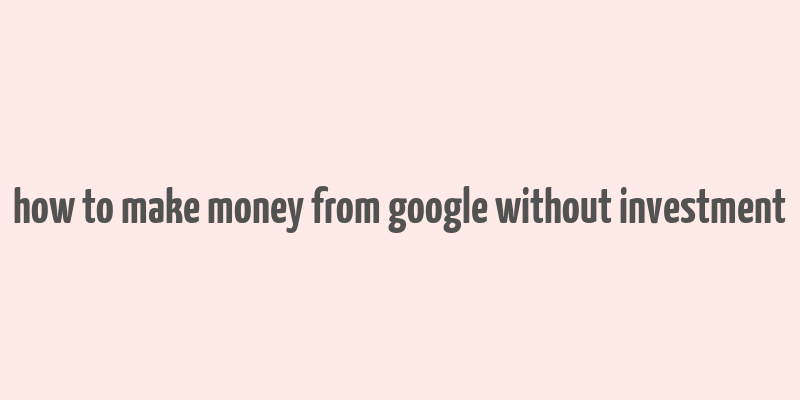 how to make money from google without investment