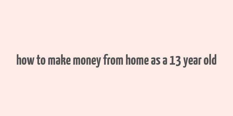 how to make money from home as a 13 year old