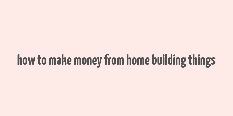 how to make money from home building things