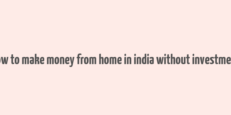 how to make money from home in india without investment