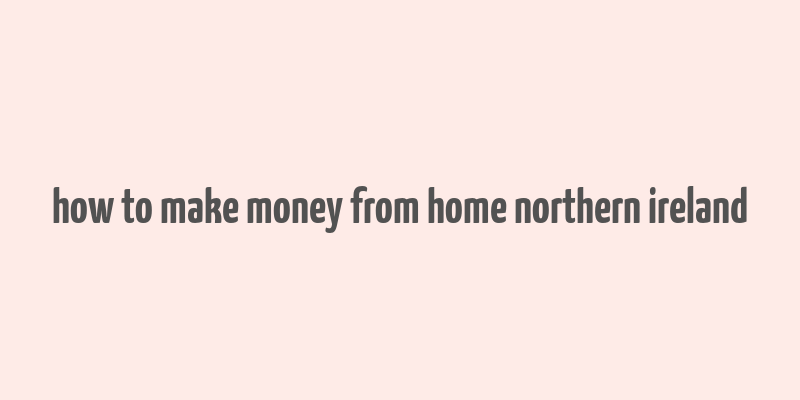 how to make money from home northern ireland