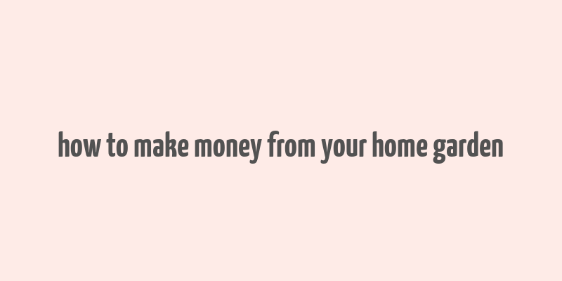 how to make money from your home garden