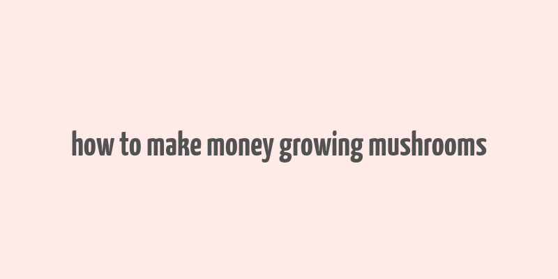 how to make money growing mushrooms