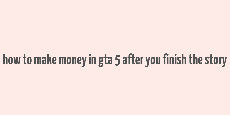 how to make money in gta 5 after you finish the story