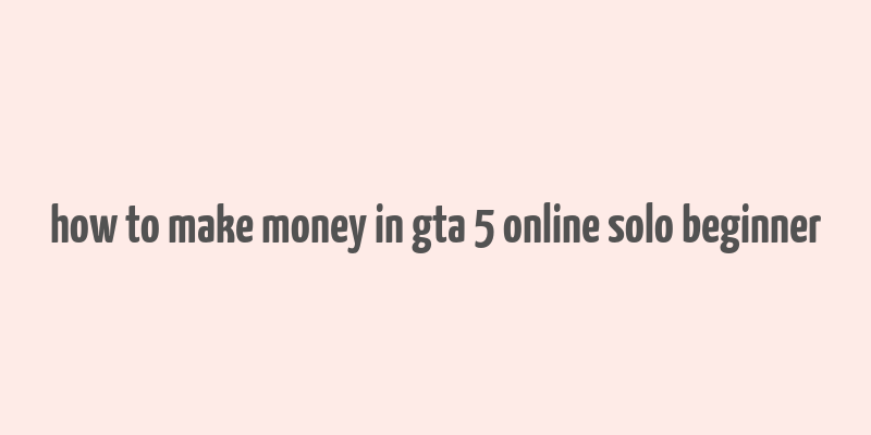 how to make money in gta 5 online solo beginner