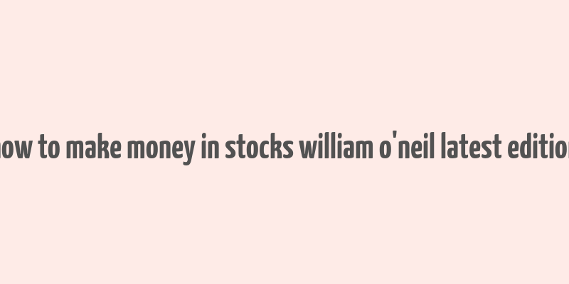 how to make money in stocks william o'neil latest edition