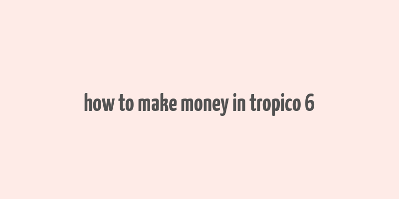 how to make money in tropico 6