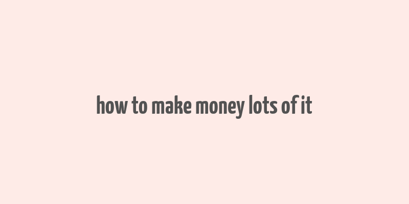 how to make money lots of it