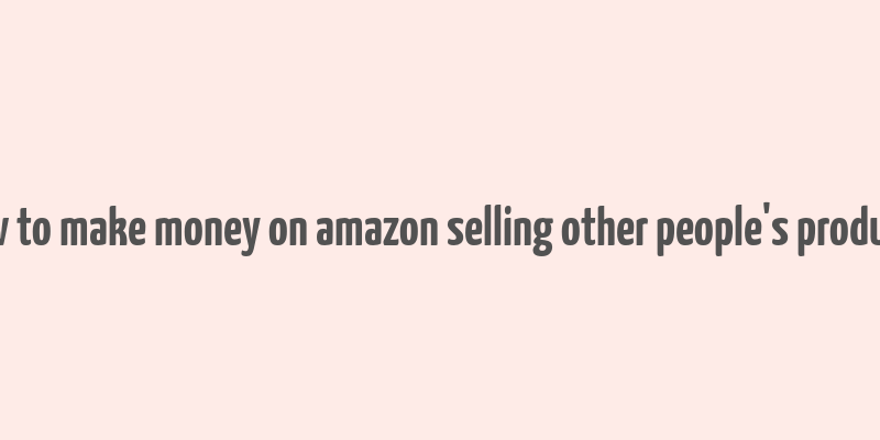 how to make money on amazon selling other people's products