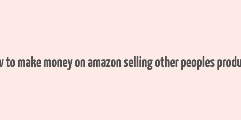 how to make money on amazon selling other peoples products