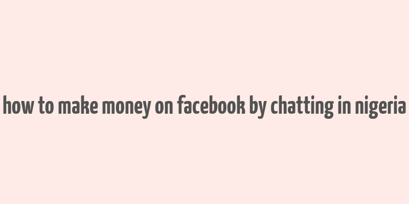 how to make money on facebook by chatting in nigeria