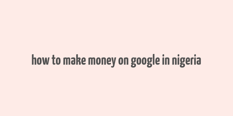 how to make money on google in nigeria