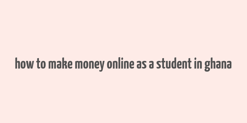 how to make money online as a student in ghana