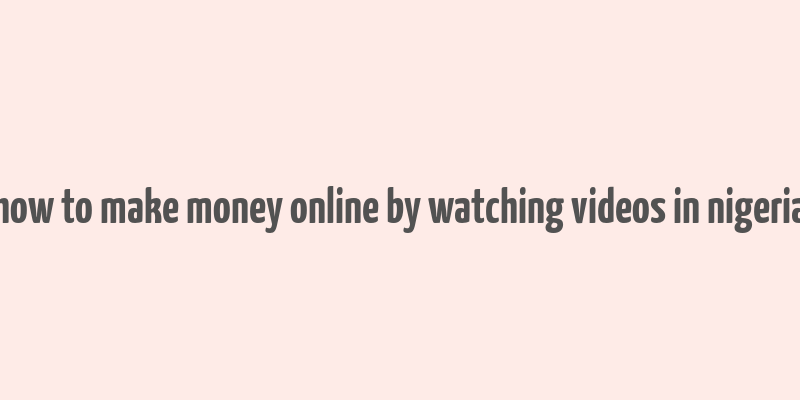 how to make money online by watching videos in nigeria