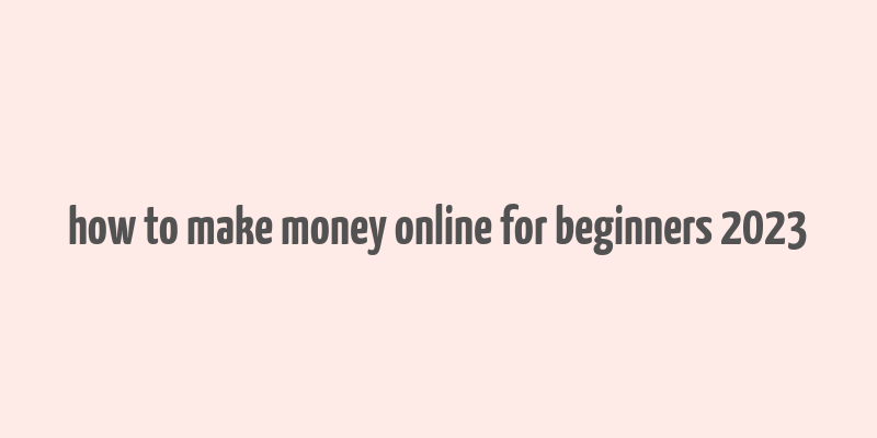 how to make money online for beginners 2023