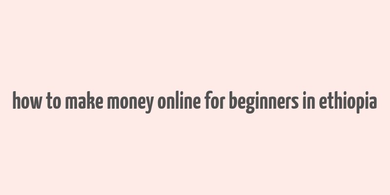 how to make money online for beginners in ethiopia