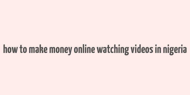 how to make money online watching videos in nigeria