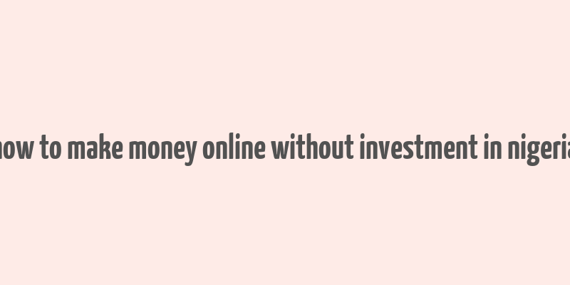 how to make money online without investment in nigeria