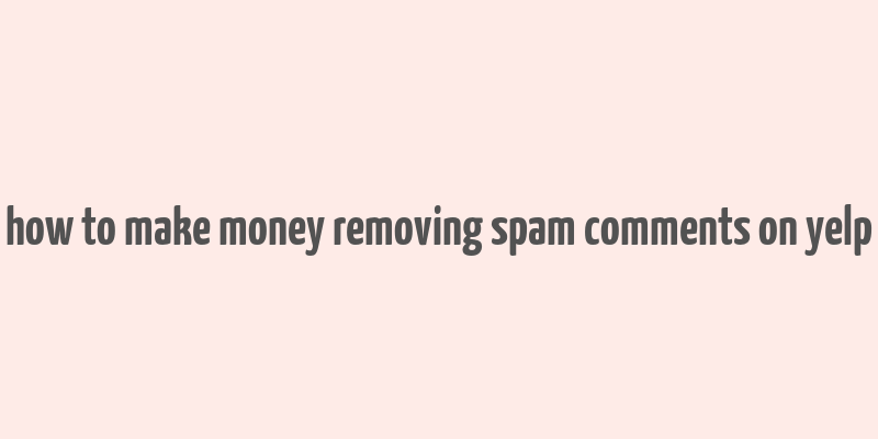 how to make money removing spam comments on yelp