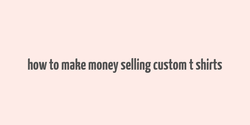 how to make money selling custom t shirts