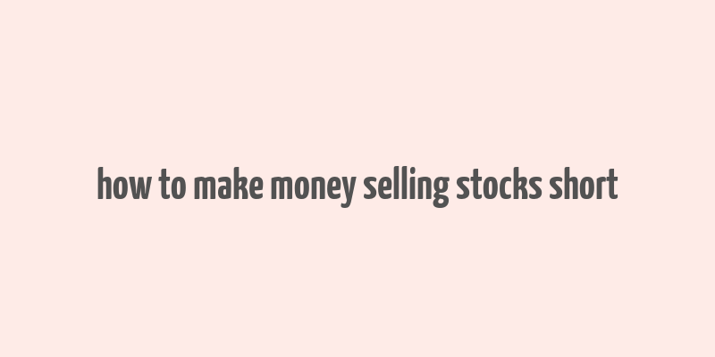 how to make money selling stocks short