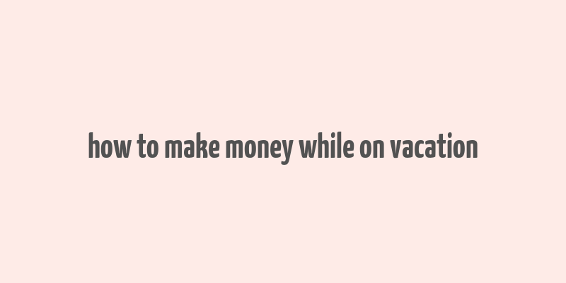 how to make money while on vacation