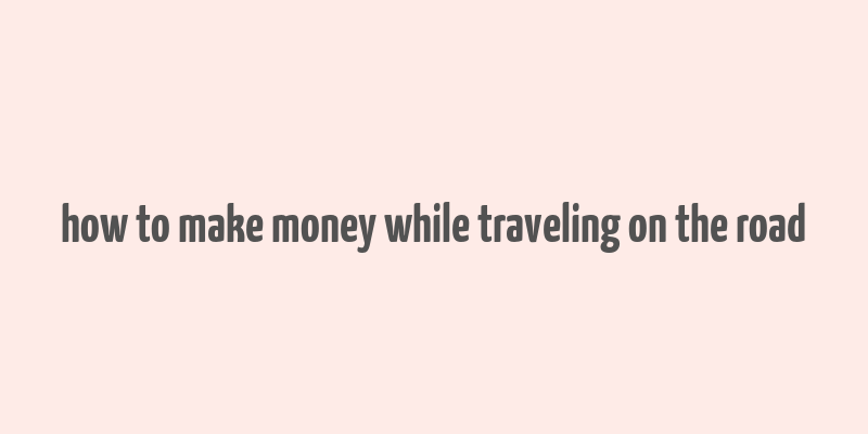 how to make money while traveling on the road