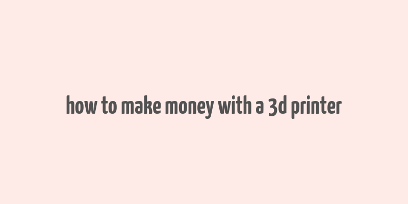 how to make money with a 3d printer