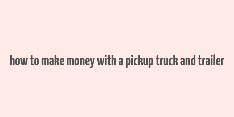 how to make money with a pickup truck and trailer