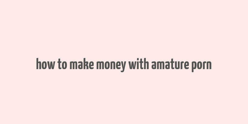 how to make money with amature porn