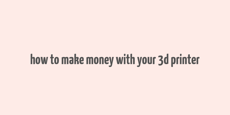 how to make money with your 3d printer