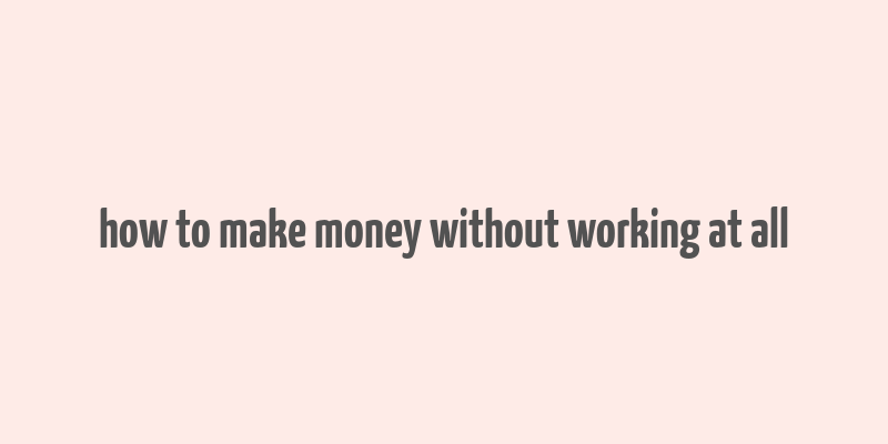 how to make money without working at all