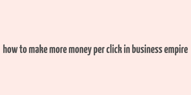 how to make more money per click in business empire