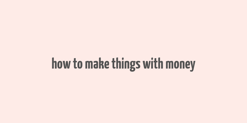 how to make things with money