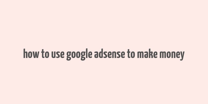 how to use google adsense to make money