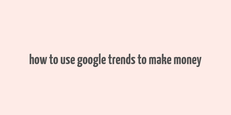 how to use google trends to make money