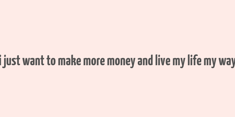 i just want to make more money and live my life my way