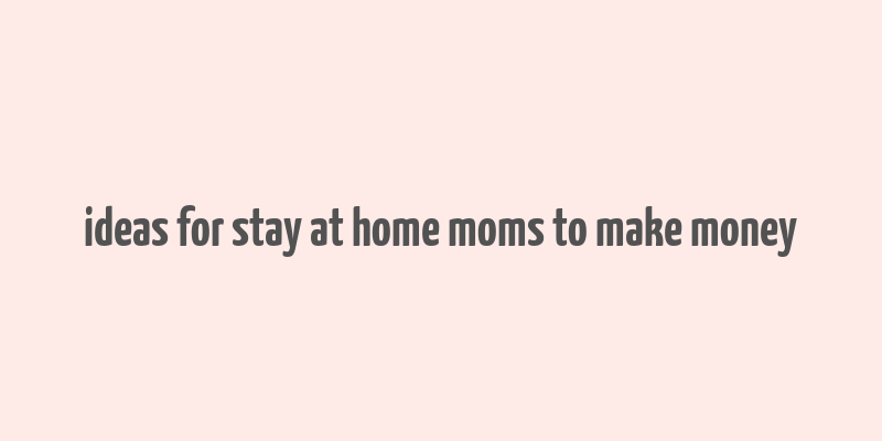 ideas for stay at home moms to make money