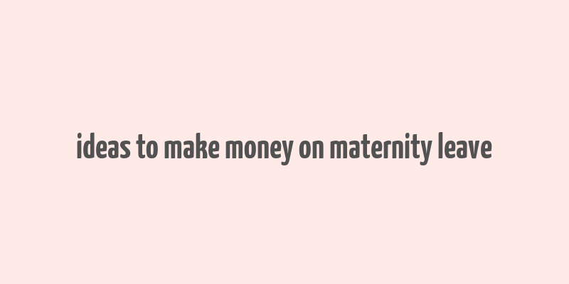 ideas to make money on maternity leave