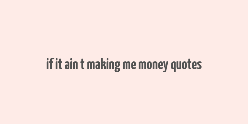 if it ain t making me money quotes