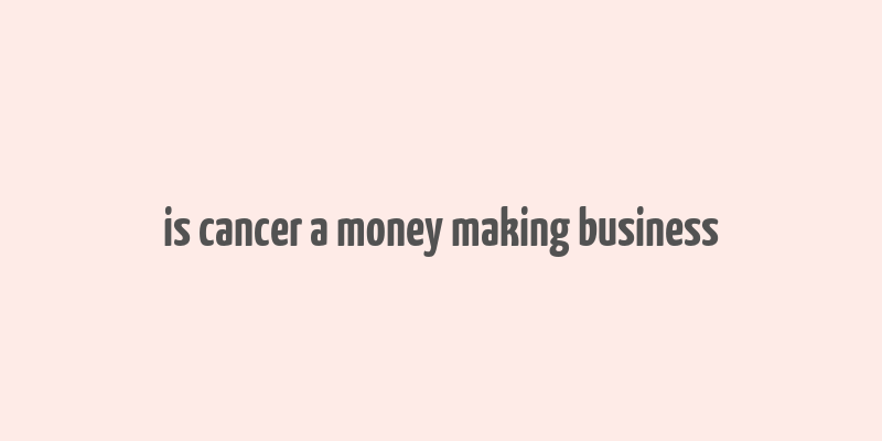 is cancer a money making business