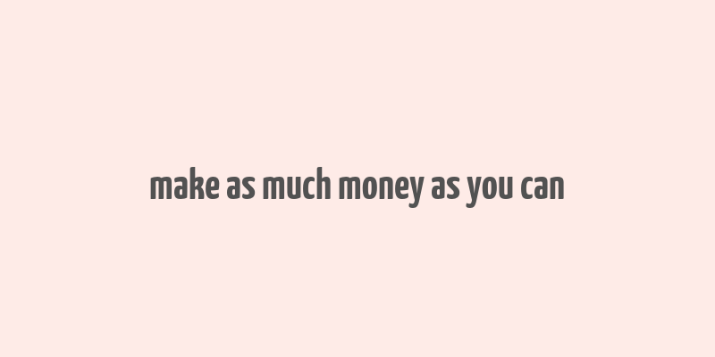 make as much money as you can