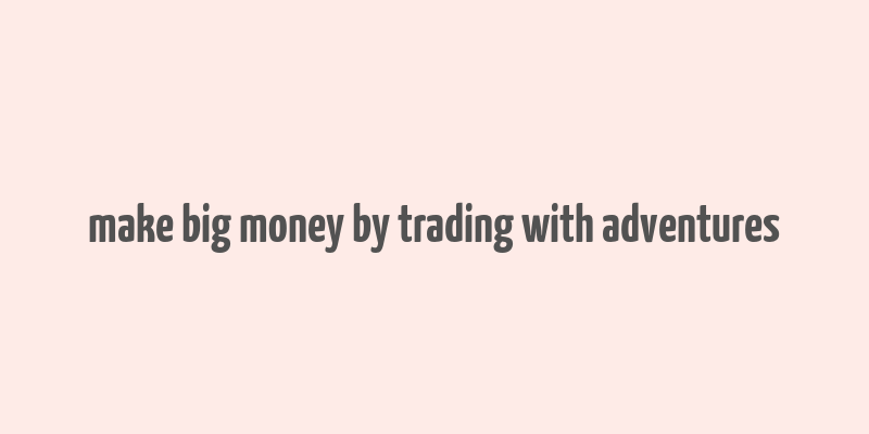 make big money by trading with adventures