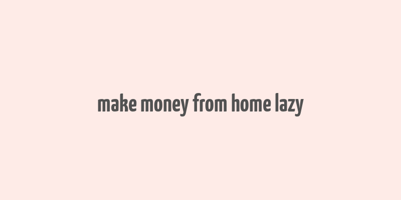 make money from home lazy