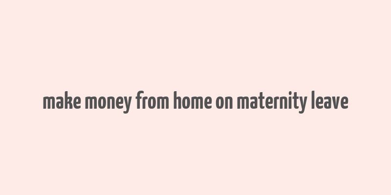 make money from home on maternity leave